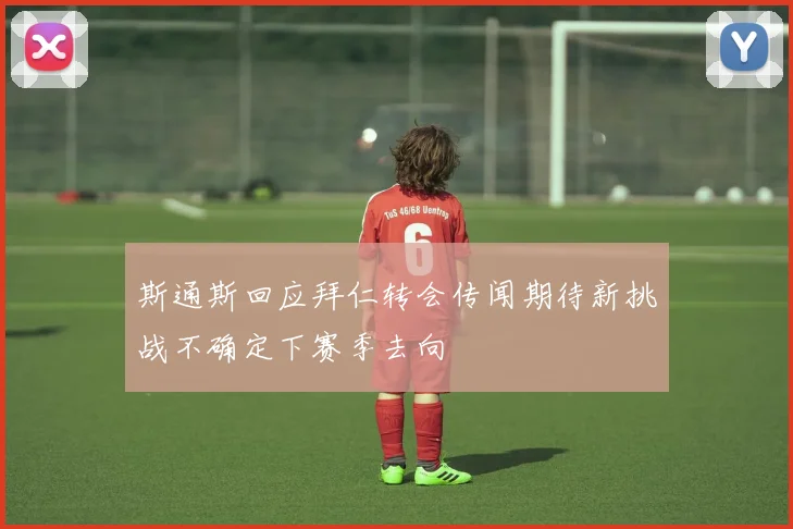 斯通斯回应拜仁转会传闻期待新挑战不确定下赛季去向