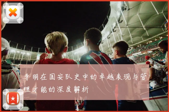 李明在国安队史中的卓越表现与管理才能的深度解析