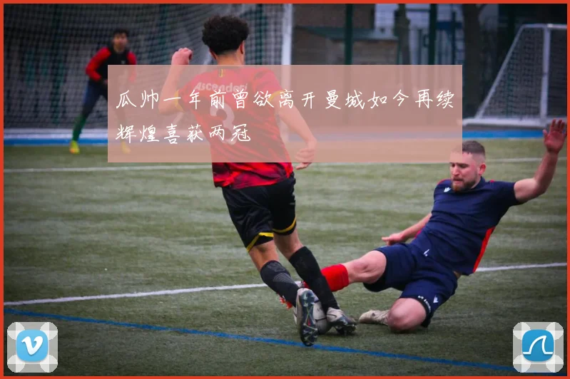 瓜帅一年前曾欲离开曼城如今再续辉煌喜获两冠