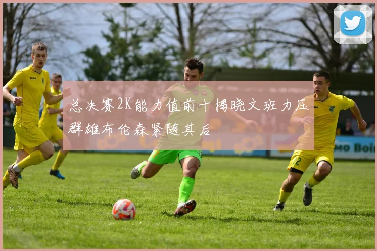 总决赛2K能力值前十揭晓文班力压群雄布伦森紧随其后