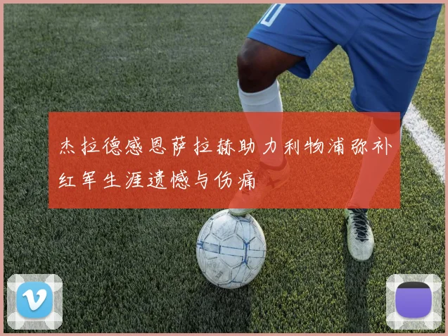 杰拉德感恩萨拉赫助力利物浦弥补红军生涯遗憾与伤痛