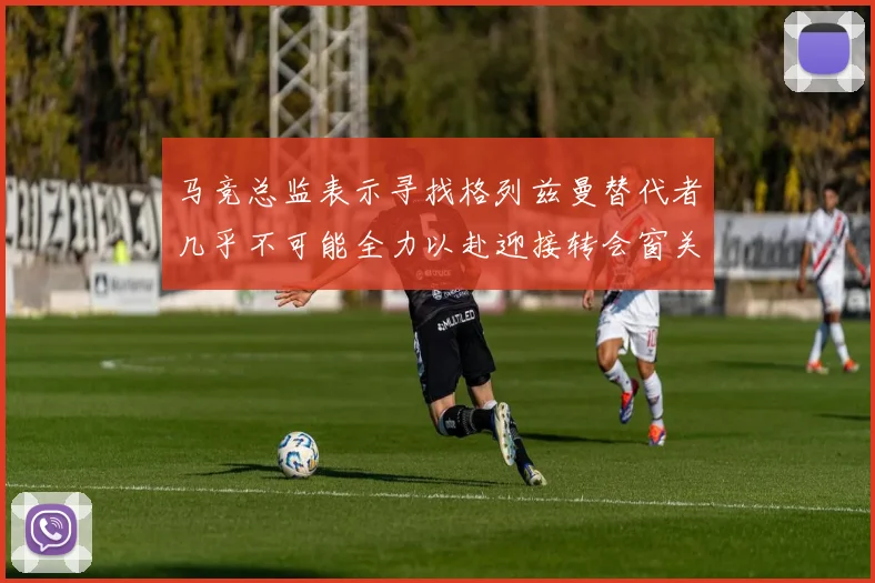 马竞总监表示寻找格列兹曼替代者几乎不可能全力以赴迎接转会窗关闭