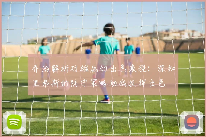 乔治解析对雄鹿的出色表现：深知里弗斯的防守策略助我发挥出色