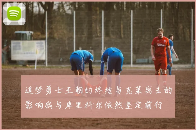追梦勇士王朝的终结与克莱离去的影响我与库里科尔依然坚定前行
