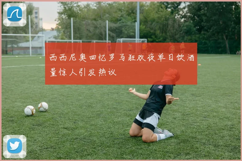 西西尼奥回忆罗马狂欢夜单日饮酒量惊人引发热议