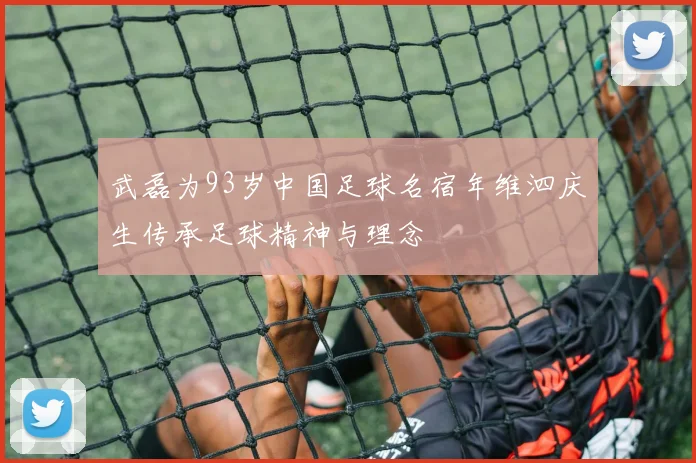 武磊为93岁中国足球名宿年维泗庆生传承足球精神与理念