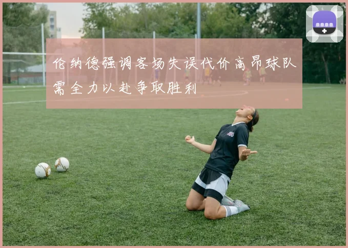 伦纳德强调客场失误代价高昂球队需全力以赴争取胜利