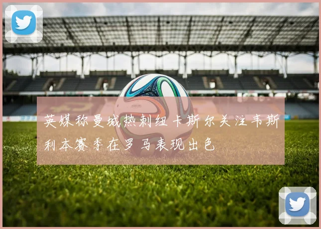 英媒称曼城热刺纽卡斯尔关注韦斯利本赛季在罗马表现出色