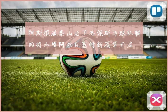 阿斯报道泰山后卫洛佩斯与球队解约将加盟阿尔瓦塞特新篇章开启