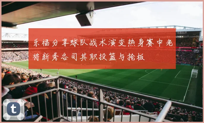 乐福分享球队战术演变热身赛中老将新秀各司其职投篮与抢板