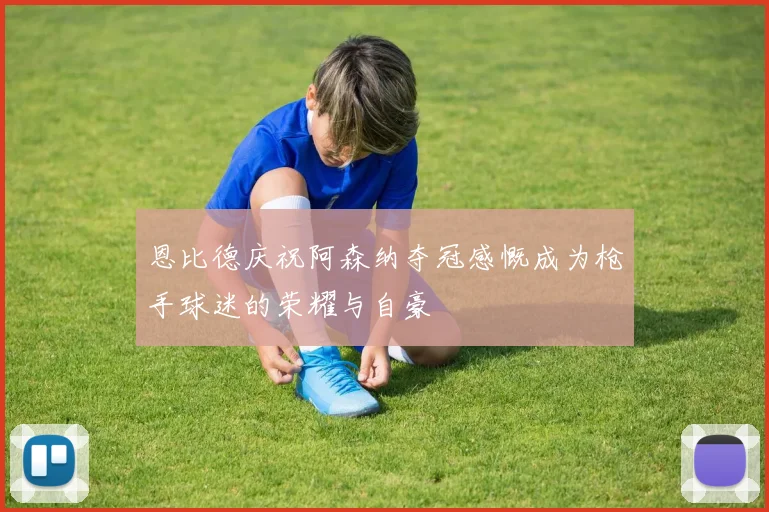 恩比德庆祝阿森纳夺冠感慨成为枪手球迷的荣耀与自豪