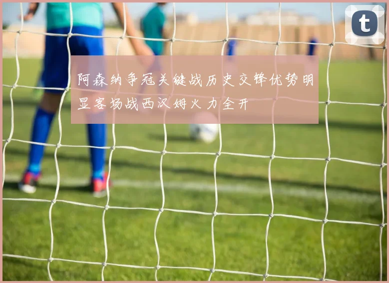 阿森纳争冠关键战历史交锋优势明显客场战西汉姆火力全开