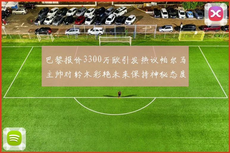 巴黎报价3300万欧引发热议帕尔马主帅对铃木彩艳未来保持神秘态度