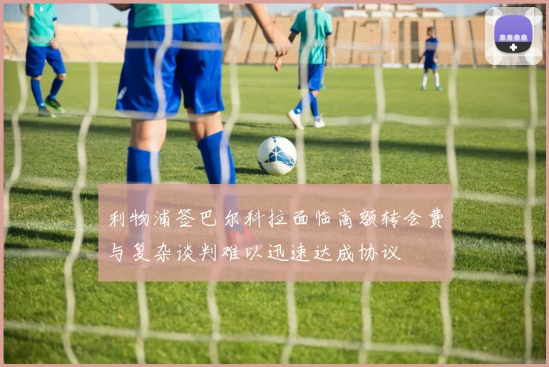 利物浦签巴尔科拉面临高额转会费与复杂谈判难以迅速达成协议