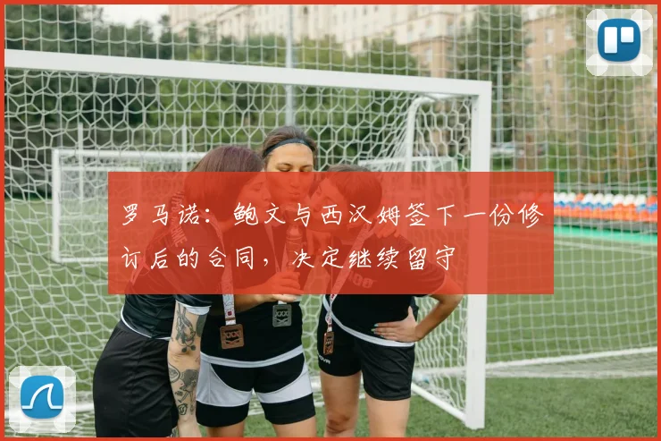 罗马诺:鲍文与西汉姆签下一份修订后的合同,决定继续留守
